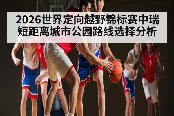 2026世界定向越野锦标赛中瑞短距离城市公园路线选择分析