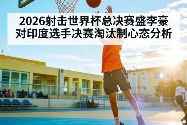 2026射击世界杯总决赛盛李豪对印度选手决赛淘汰制心态分析